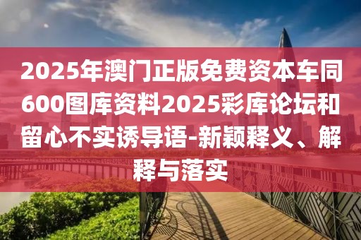 2025年澳門正版免費資本車同600圖庫資料2025彩庫論壇和留心不實誘導語-新穎釋義、解釋與落實