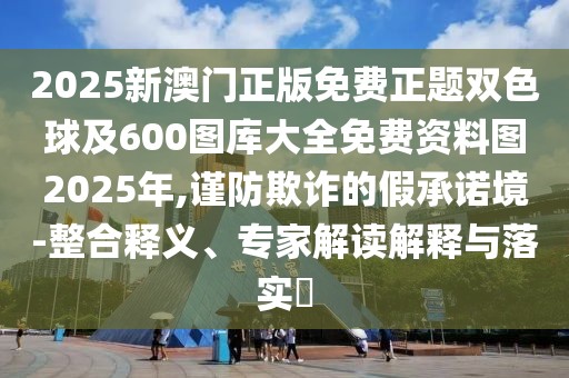 2025新澳門正版免費(fèi)正題雙色球及600圖庫大全免費(fèi)資料圖2025年,謹(jǐn)防欺詐的假承諾境-整合釋義、專家解讀解釋與落實(shí)?