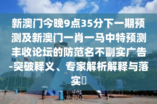 新澳門今晚9點35分下一期預測及新澳門一肖一馬中特預測豐收論壇的防范名不副實廣告-突破釋義、專家解析解釋與落實?
