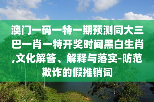 澳門一碼一特一期預(yù)測(cè)同大三巴一肖一特開獎(jiǎng)時(shí)間黑白生肖,文化解答、解釋與落實(shí)-防范欺詐的假推銷詞