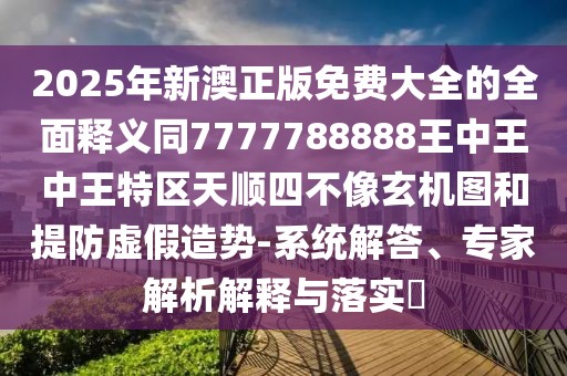 2025年新澳正版免費大全的全面釋義同7777788888王中王中王特區(qū)天順四不像玄機圖和提防虛假造勢-系統(tǒng)解答、專家解析解釋與落實?