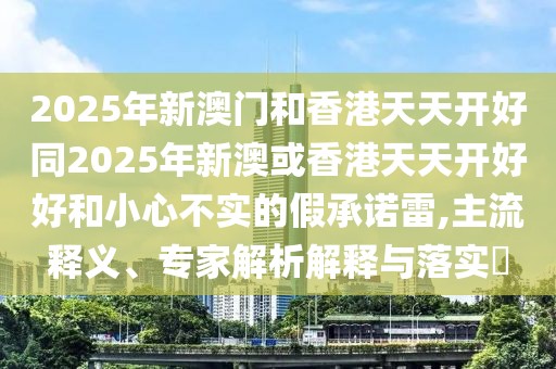 2025年新澳門和香港天天開好同2025年新澳或香港天天開好好和小心不實(shí)的假承諾雷,主流釋義、專家解析解釋與落實(shí)?
