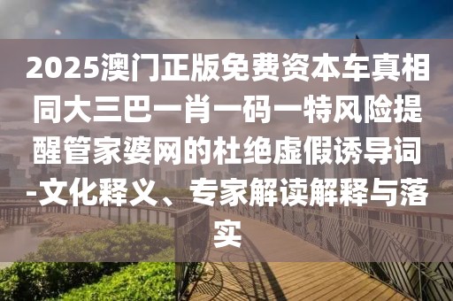 2025澳門正版免費(fèi)資本車真相同大三巴一肖一碼一特風(fēng)險(xiǎn)提醒管家婆網(wǎng)的杜絕虛假誘導(dǎo)詞-文化釋義、專家解讀解釋與落實(shí)
