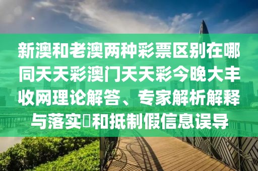 新澳和老澳兩種彩票區(qū)別在哪同天天彩澳門天天彩今晚大豐收網(wǎng)理論解答、專家解析解釋與落實?和抵制假信息誤導(dǎo)