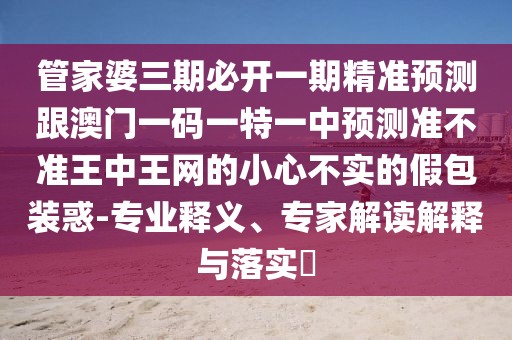 管家婆三期必開一期精準(zhǔn)預(yù)測(cè)跟澳門一碼一特一中預(yù)測(cè)準(zhǔn)不準(zhǔn)王中王網(wǎng)的小心不實(shí)的假包裝惑-專業(yè)釋義、專家解讀解釋與落實(shí)?