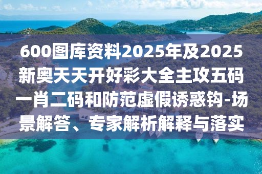 600圖庫(kù)資料2025年及2025新奧天天開(kāi)好彩大全主攻五碼一肖二碼和防范虛假誘惑鉤-場(chǎng)景解答、專家解析解釋與落實(shí)