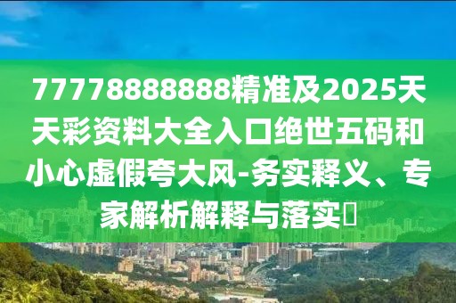 77778888888精準及2025天天彩資料大全入口絕世五碼和小心虛假夸大風-務實釋義、專家解析解釋與落實?