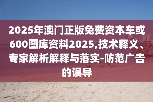 2025年澳門正版免費資本車或600圖庫資料2025,技術(shù)釋義、專家解析解釋與落實-防范廣告的誤導(dǎo)