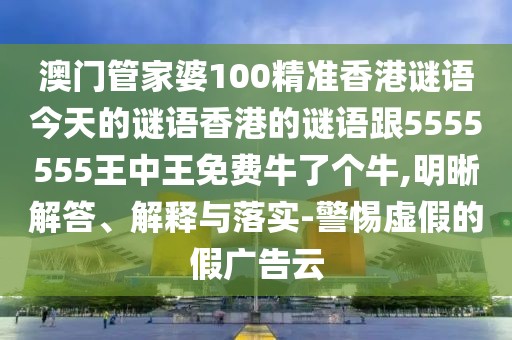 澳門管家婆100精準香港謎語今天的謎語香港的謎語跟5555555王中王免費牛了個牛,明晰解答、解釋與落實-警惕虛假的假廣告云
