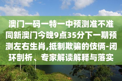 澳門一碼一特一中預(yù)測準(zhǔn)不準(zhǔn)同新澳門今晚9點(diǎn)35分下一期預(yù)測左右生肖,抵制欺騙的伎倆-閉環(huán)剖析、專家解讀解釋與落實(shí)