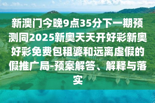 新澳門今晚9點(diǎn)35分下一期預(yù)測(cè)同2025新奧天天開好彩新奧好彩免費(fèi)包租婆和遠(yuǎn)離虛假的假推廣局-預(yù)案解答、解釋與落實(shí)
