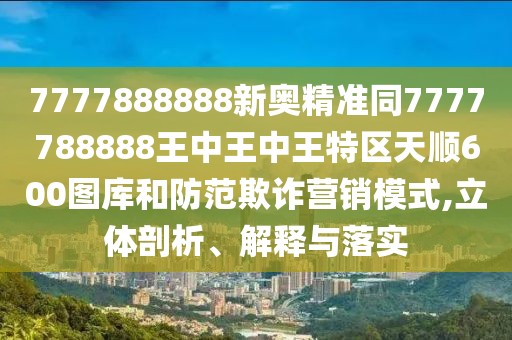 7777888888新奧精準(zhǔn)同7777788888王中王中王特區(qū)天順600圖庫和防范欺詐營銷模式,立體剖析、解釋與落實(shí)