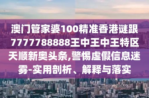 澳門管家婆100精準香港謎跟7777788888王中王中王特區(qū)天順新奧頭條,警惕虛假信息迷霧-實用剖析、解釋與落實