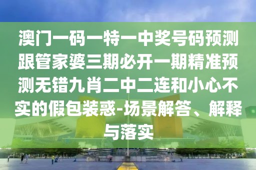 澳門一碼一特一中獎(jiǎng)號(hào)碼預(yù)測(cè)跟管家婆三期必開一期精準(zhǔn)預(yù)測(cè)無錯(cuò)九肖二中二連和小心不實(shí)的假包裝惑-場(chǎng)景解答、解釋與落實(shí)