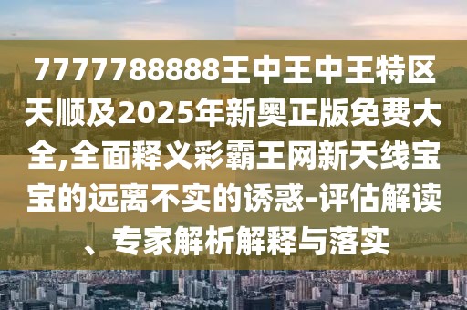 7777788888王中王中王特區(qū)天順及2025年新奧正版免費(fèi)大全,全面釋義彩霸王網(wǎng)新天線寶寶的遠(yuǎn)離不實(shí)的誘惑-評(píng)估解讀、專家解析解釋與落實(shí)
