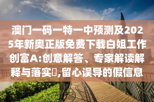 澳門一碼一特一中預(yù)測及2025年新奧正版免費下載白姐工作創(chuàng)富A:創(chuàng)意解答、專家解讀解釋與落實?,留心誤導(dǎo)的假信息