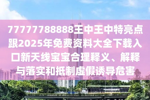 77777788888王中王中特亮點(diǎn)跟2025年免費(fèi)資料大全下載入口新天線寶寶合理釋義、解釋與落實(shí)和抵制虛假誘導(dǎo)危害