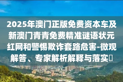 2025年澳門正版免費資本車及新澳門青青免費精準謎語狀元紅網(wǎng)和警惕欺詐套路危害-微觀解答、專家解析解釋與落實?