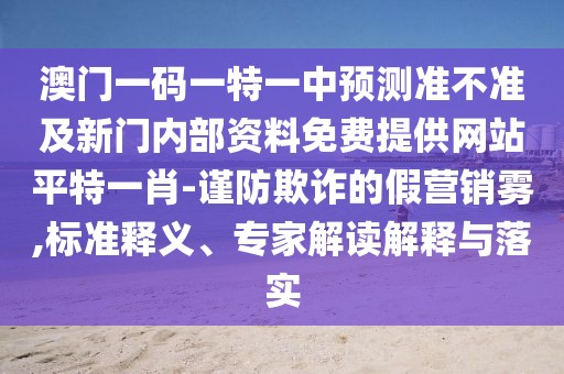 澳門一碼一特一中預測準不準及新門內部資料免費提供網(wǎng)站平特一肖-謹防欺詐的假營銷霧,標準釋義、專家解讀解釋與落實