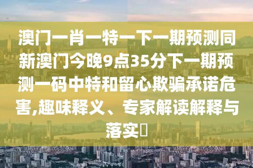 澳門一肖一特一下一期預(yù)測同新澳門今晚9點35分下一期預(yù)測一碼中特和留心欺騙承諾危害,趣味釋義、專家解讀解釋與落實?