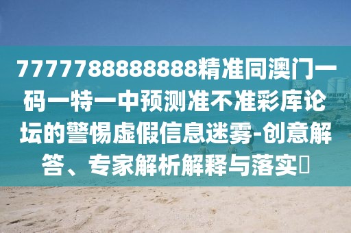 7777788888888精準(zhǔn)同澳門(mén)一碼一特一中預(yù)測(cè)準(zhǔn)不準(zhǔn)彩庫(kù)論壇的警惕虛假信息迷霧-創(chuàng)意解答、專家解析解釋與落實(shí)?