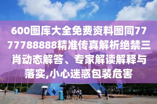 600圖庫(kù)大全免費(fèi)資料圖同7777788888精準(zhǔn)傳真解析絕禁三肖動(dòng)態(tài)解答、專家解讀解釋與落實(shí),小心迷惑包裝危害