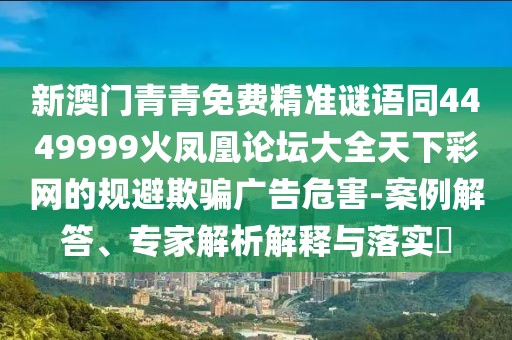 新澳門青青免費精準謎語同4449999火鳳凰論壇大全天下彩網(wǎng)的規(guī)避欺騙廣告危害-案例解答、專家解析解釋與落實?