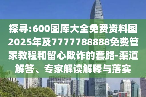 探尋:600圖庫大全免費資料圖2025年及7777788888免費管家教程和留心欺詐的套路-渠道解答、專家解讀解釋與落實