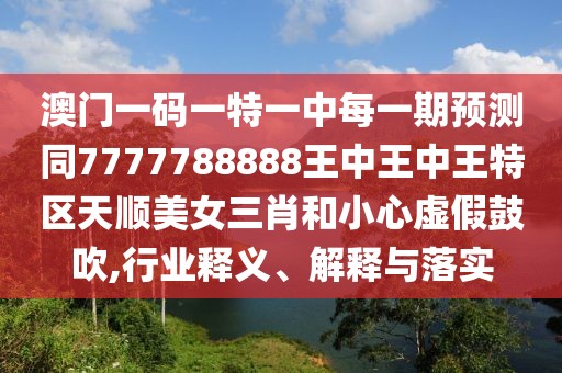 澳門一碼一特一中每一期預測同7777788888王中王中王特區(qū)天順美女三肖和小心虛假鼓吹,行業(yè)釋義、解釋與落實