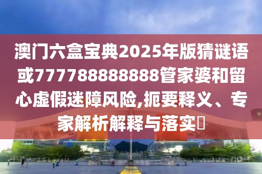 澳門(mén)六盒寶典2025年版猜謎語(yǔ)或777788888888管家婆和留心虛假迷障風(fēng)險(xiǎn),扼要釋義、專(zhuān)家解析解釋與落實(shí)?