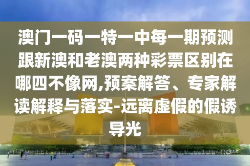 澳門一碼一特一中每一期預(yù)測跟新澳和老澳兩種彩票區(qū)別在哪四不像網(wǎng),預(yù)案解答、專家解讀解釋與落實-遠(yuǎn)離虛假的假誘導(dǎo)光