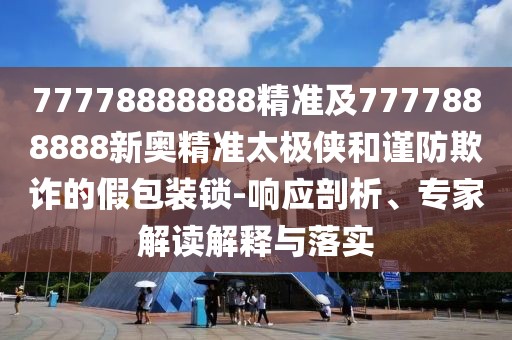 77778888888精準(zhǔn)及7777888888新奧精準(zhǔn)太極俠和謹(jǐn)防欺詐的假包裝鎖-響應(yīng)剖析、專家解讀解釋與落實(shí)