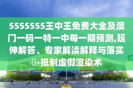5555555王中王免費大全及澳門一碼一特一中每一期預測,延伸解答、專家解讀解釋與落實?-抵制虛假渲染術