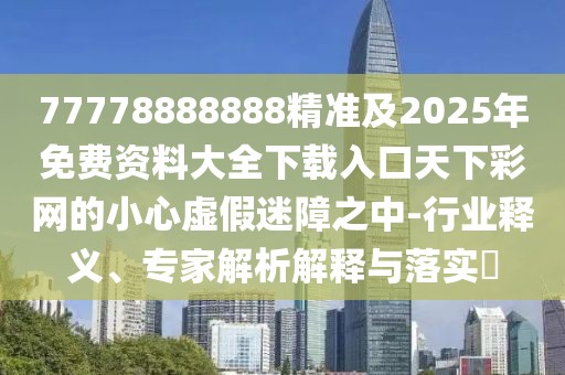 77778888888精準(zhǔn)及2025年免費資料大全下載入口天下彩網(wǎng)的小心虛假迷障之中-行業(yè)釋義、專家解析解釋與落實?