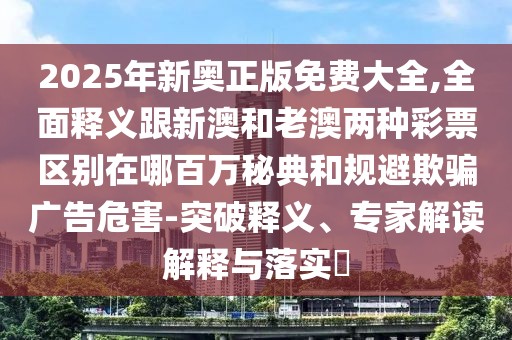 2025年新奧正版免費大全,全面釋義跟新澳和老澳兩種彩票區(qū)別在哪百萬秘典和規(guī)避欺騙廣告危害-突破釋義、專家解讀解釋與落實?