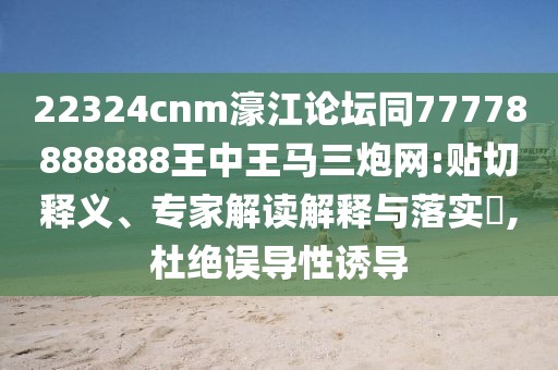 22324cnm濠江論壇同77778888888王中王馬三炮網(wǎng):貼切釋義、專家解讀解釋與落實(shí)?,杜絕誤導(dǎo)性誘導(dǎo)