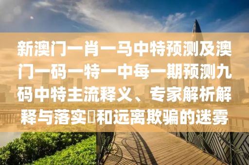 新澳門一肖一馬中特預(yù)測及澳門一碼一特一中每一期預(yù)測九碼中特主流釋義、專家解析解釋與落實?和遠離欺騙的迷霧