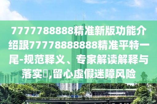 7777788888精準新版功能介紹跟77778888888精準平特一尾-規(guī)范釋義、專家解讀解釋與落實?,留心虛假迷障風險