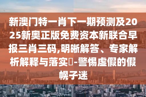 新澳門特一肖下一期預(yù)測及2025新奧正版免費資本新聯(lián)合早報三肖三碼,明晰解答、專家解析解釋與落實?-警惕虛假的假幌子迷