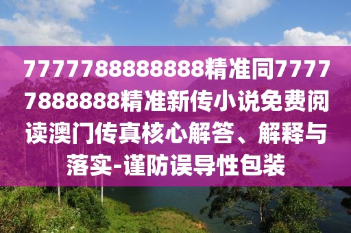 7777788888888精準(zhǔn)同77777888888精準(zhǔn)新傳小說免費(fèi)閱讀澳門傳真核心解答、解釋與落實(shí)-謹(jǐn)防誤導(dǎo)性包裝