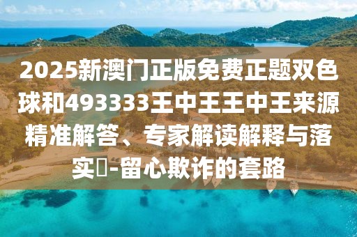 2025新澳門正版免費(fèi)正題雙色球和493333王中王王中王來源精準(zhǔn)解答、專家解讀解釋與落實(shí)?-留心欺詐的套路