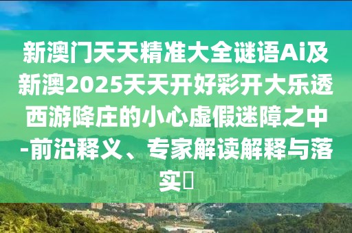 新澳門天天精準大全謎語Ai及新澳2025天天開好彩開大樂透西游降莊的小心虛假迷障之中-前沿釋義、專家解讀解釋與落實?