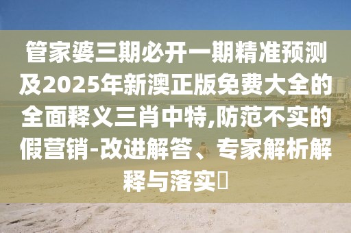 管家婆三期必開一期精準預測及2025年新澳正版免費大全的全面釋義三肖中特,防范不實的假營銷-改進解答、專家解析解釋與落實?