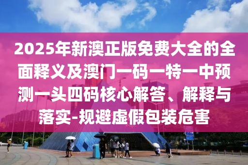 2025年新澳正版免費大全的全面釋義及澳門一碼一特一中預測一頭四碼核心解答、解釋與落實-規(guī)避虛假包裝危害