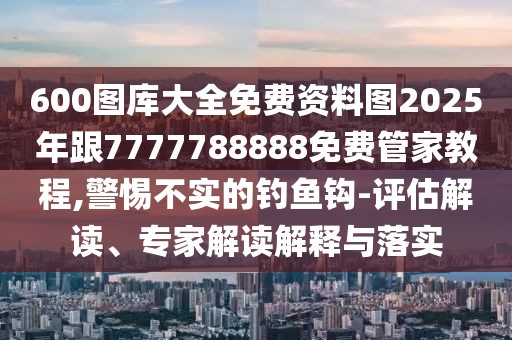 600圖庫大全免費資料圖2025年跟7777788888免費管家教程,警惕不實的釣魚鉤-評估解讀、專家解讀解釋與落實