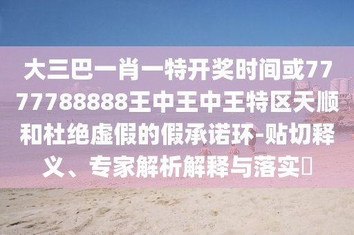大三巴一肖一特開獎時間或7777788888王中王中王特區(qū)天順和杜絕虛假的假承諾環(huán)-貼切釋義、專家解析解釋與落實?