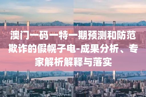 澳門一碼一特一期預測和防范欺詐的假幌子電-成果分析、專家解析解釋與落實