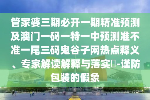 管家婆三期必開一期精準(zhǔn)預(yù)測及澳門一碼一特一中預(yù)測準(zhǔn)不準(zhǔn)一尾三碼鬼谷子網(wǎng)熱點(diǎn)釋義、專家解讀解釋與落實(shí)?-謹(jǐn)防包裝的假象