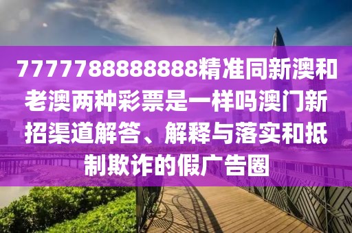 7777788888888精準(zhǔn)同新澳和老澳兩種彩票是一樣嗎澳門新招渠道解答、解釋與落實和抵制欺詐的假廣告圈