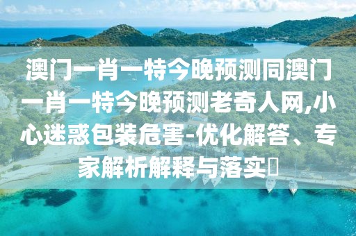澳門一肖一特今晚預(yù)測同澳門一肖一特今晚預(yù)測老奇人網(wǎng),小心迷惑包裝危害-優(yōu)化解答、專家解析解釋與落實?